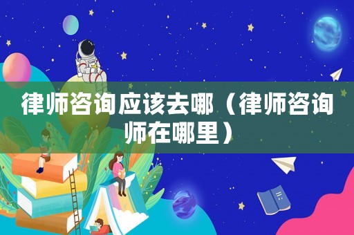 律師咨詢應(yīng)該去哪（律師咨詢師在哪里）