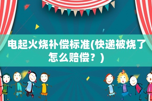 電起火燒補償標準(快遞被燒了怎么賠償？)