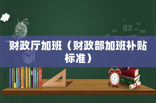 財政廳加班（財政部加班補貼標(biāo)準(zhǔn)）