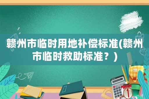 贛州市臨時(shí)用地補(bǔ)償標(biāo)準(zhǔn)(贛州市臨時(shí)救助標(biāo)準(zhǔn)？)