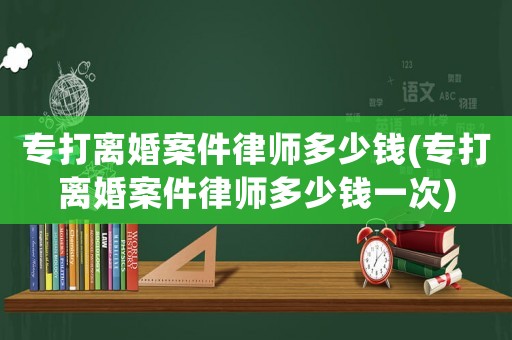 專打離婚案件律師多少錢(專打離婚案件律師多少錢一次)