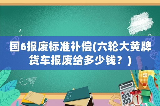 國6報廢標準補償(六輪大黃牌貨車報廢給多少錢？)