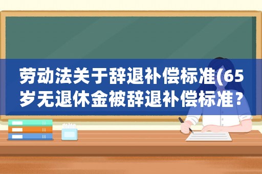 勞動(dòng)法關(guān)于辭退補(bǔ)償標(biāo)準(zhǔn)(65歲無退休金被辭退補(bǔ)償標(biāo)準(zhǔn)？)
