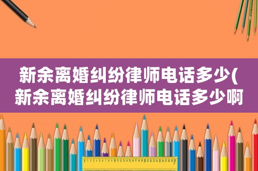 新余離婚糾紛律師電話多少(新余離婚糾紛律師電話多少啊)