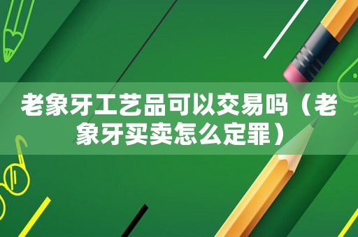 老象牙工藝品可以交易嗎（老象牙買賣怎么定罪）