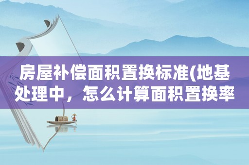 房屋補(bǔ)償面積置換標(biāo)準(zhǔn)(地基處理中，怎么計(jì)算面積置換率)