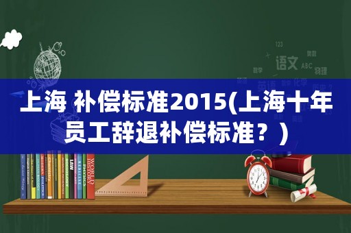 上海 補(bǔ)償標(biāo)準(zhǔn)2015(上海十年員工辭退補(bǔ)償標(biāo)準(zhǔn)？)