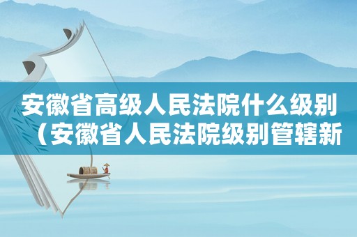 安徽省高級人民法院什么級別（安徽省人民法院級別管轄新標準）
