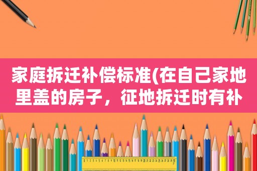 家庭拆遷補償標準(在自己家地里蓋的房子，征地拆遷時有補償嗎？)