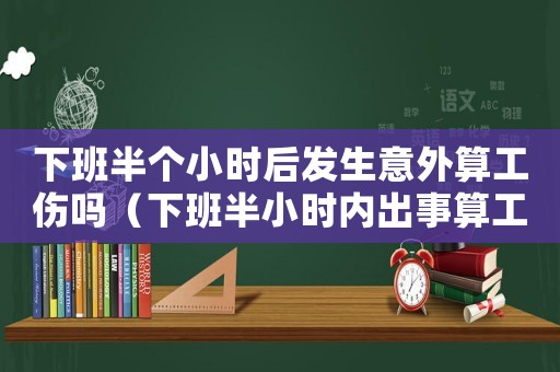 下班半個小時后發(fā)生意外算工傷嗎（下班半小時內(nèi)出事算工傷嗎）