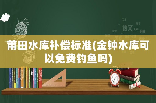 莆田水庫補(bǔ)償標(biāo)準(zhǔn)(金鐘水庫可以免費(fèi)釣魚嗎)