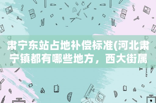 肅寧東站占地補償標準(河北肅寧鎮都有哪些地方，西大街屬不屬于肅寧鎮的謝謝)