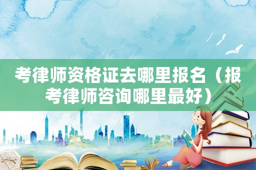 考律師資格證去哪里報(bào)名（報(bào)考律師咨詢哪里最好）