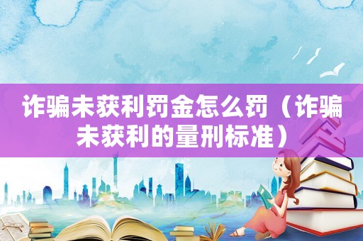 詐騙未獲利罰金怎么罰（詐騙未獲利的量刑標準）