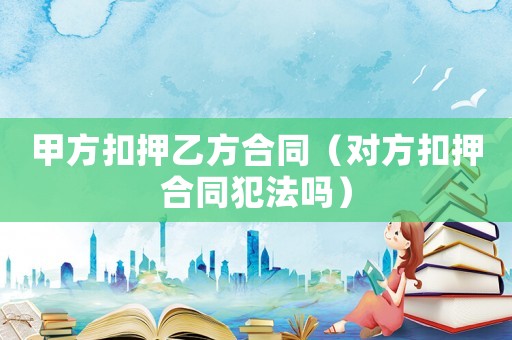 甲方扣押乙方合同（對方扣押合同犯法嗎）