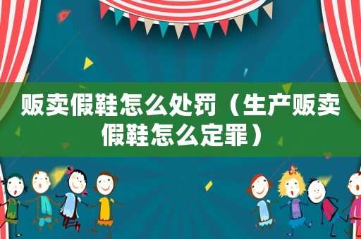 販賣假鞋怎么處罰（生產(chǎn)販賣假鞋怎么定罪）