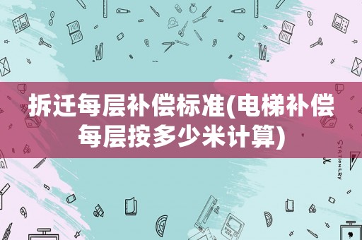 拆遷每層補償標準(電梯補償每層按多少米計算)