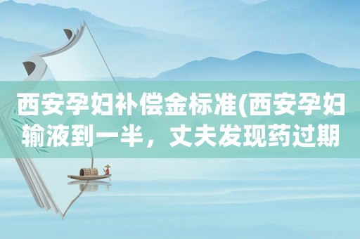 西安孕婦補償金標準(西安孕婦輸液到一半，丈夫發現藥過期3個月！平常醫院是怎么樣把控藥品質量的)