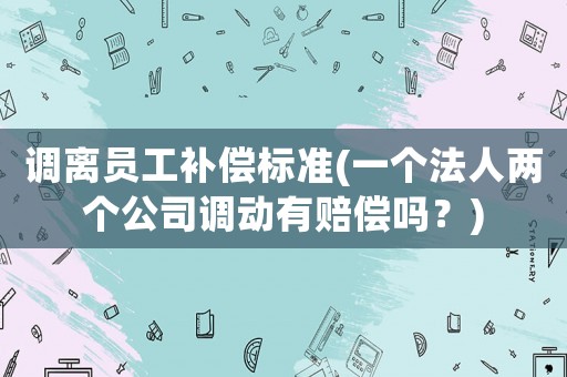 調離員工補償標準(一個法人兩個公司調動有賠償嗎？)