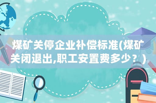 煤礦關停企業補償標準(煤礦關閉退出,職工安置費多少？)