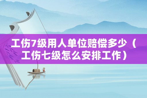 工傷7級用人單位賠償多少（工傷七級怎么安排工作）