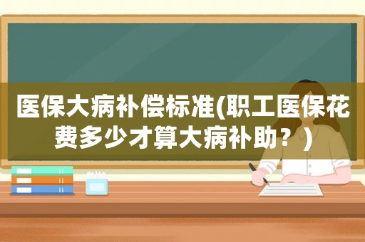 醫保大病補償標準(職工醫保花費多少才算大病補助？)