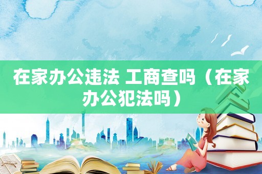 在家辦公違法 工商查嗎（在家辦公犯法嗎）