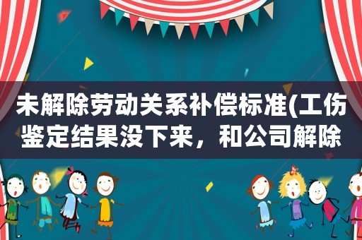 未解除勞動關系補償標準(工傷鑒定結果沒下來，和公司解除合同會不會影響以后賠償)
