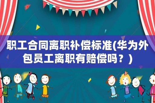 職工合同離職補償標準(華為外包員工離職有賠償嗎？)