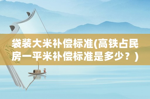 袋裝大米補償標準(高鐵占民房一平米補償標準是多少？)