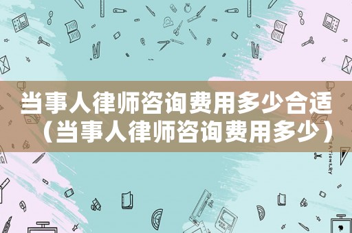 當(dāng)事人律師咨詢費(fèi)用多少合適（當(dāng)事人律師咨詢費(fèi)用多少）