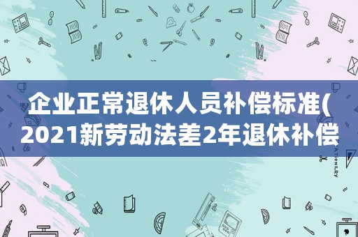 企業正常退休人員補償標準(2021新勞動法差2年退休補償標準)
