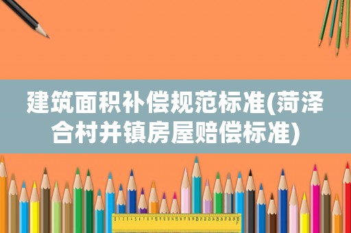 建筑面積補償規范標準(菏澤合村并鎮房屋賠償標準)