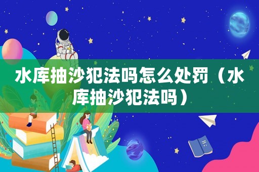 水庫抽沙犯法嗎怎么處罰（水庫抽沙犯法嗎）