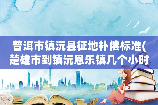 普洱市鎮(zhèn)沅縣征地補(bǔ)償標(biāo)準(zhǔn)(楚雄市到鎮(zhèn)沅恩樂鎮(zhèn)幾個小時)