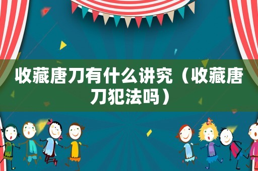 收藏唐刀有什么講究（收藏唐刀犯法嗎）