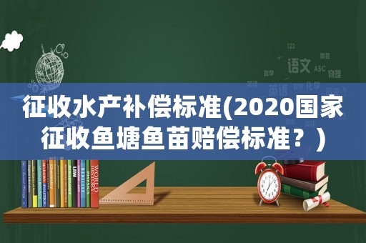 征收水產補償標準(2020國家征收魚塘魚苗賠償標準？)