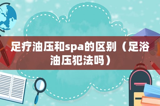 足療油壓和spa的區別（足浴油壓犯法嗎）
