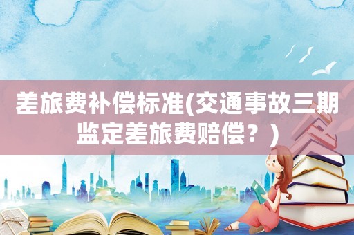 差旅費補償標準(交通事故三期監定差旅費賠償？)