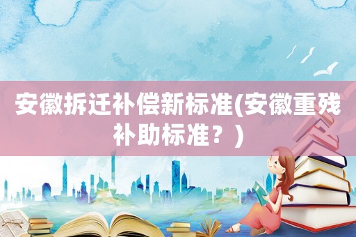 安徽拆遷補(bǔ)償新標(biāo)準(zhǔn)(安徽重殘補(bǔ)助標(biāo)準(zhǔn)？)