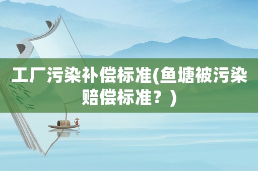 工廠污染補(bǔ)償標(biāo)準(zhǔn)(魚塘被污染賠償標(biāo)準(zhǔn)？)