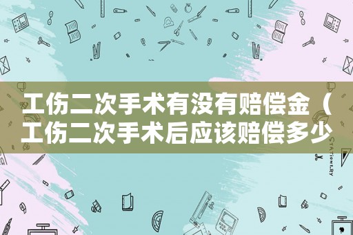 工傷二次手術有沒有賠償金（工傷二次手術后應該賠償多少錢）