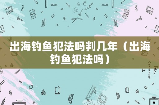出海釣魚犯法嗎判幾年（出海釣魚犯法嗎）