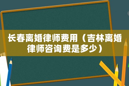 長春離婚律師費用（吉林離婚律師咨詢費是多少）
