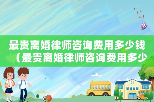 最貴離婚律師咨詢費用多少錢（最貴離婚律師咨詢費用多少）