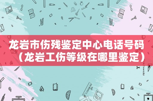 龍巖市傷殘鑒定中心電話號碼（龍巖工傷等級在哪里鑒定）