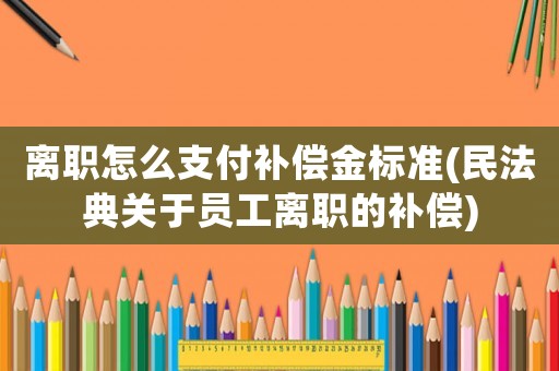 離職怎么支付補(bǔ)償金標(biāo)準(zhǔn)(民法典關(guān)于員工離職的補(bǔ)償)