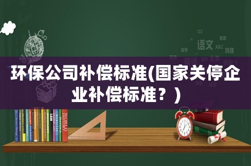 環保公司補償標準(國家關停企業補償標準？)
