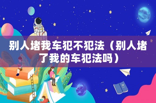 別人堵我車犯不犯法（別人堵了我的車犯法嗎）