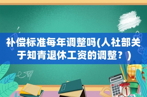 補(bǔ)償標(biāo)準(zhǔn)每年調(diào)整嗎(人社部關(guān)于知青退休工資的調(diào)整？)